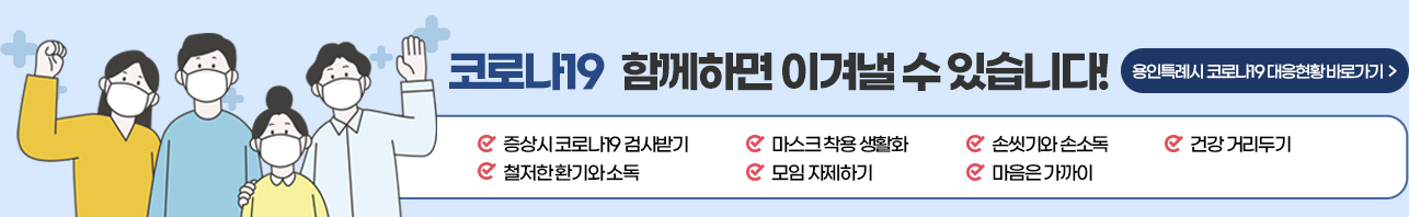 코로나19 함께하면 이겨낼 수 있습니다! 용인시 코로나19대응현황 바로가기 증상시 코로나 19 검사받기, 마스크 착용 생활화, 손씻기와 손소독, 건강 거리두기, 철저한 환기와 소독, 모임 자제하기, 마음은 가까이